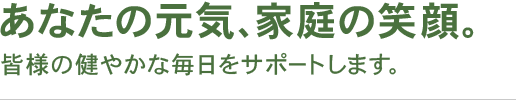 あなたの元気、家庭の笑顔 皆様の健やかな毎日をサポートします